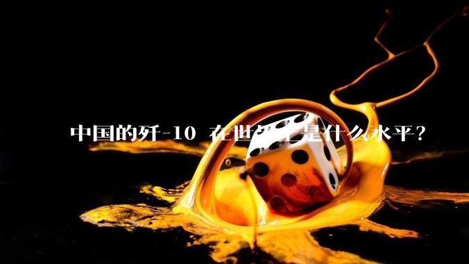 中国的歼-10 在世界上是什么水平？